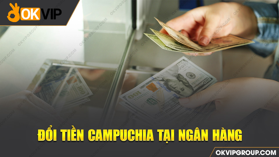 Đổi tiền Campuchia tại các ngân hàng lớn vô cùng dễ dàng và thuận tiện